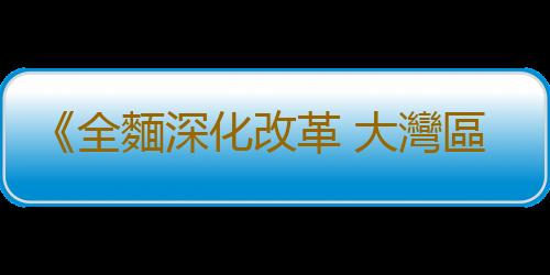 《全麵深化改革 大灣區勇立潮頭》百集係列融媒體節目即將上線！