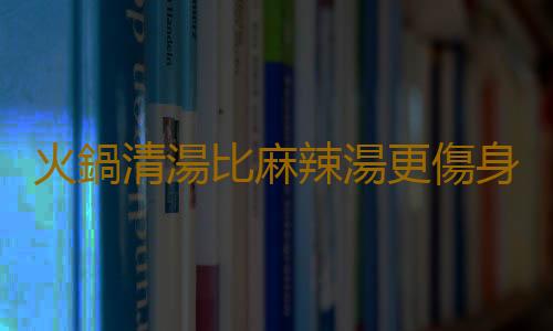 火鍋清湯比麻辣湯更傷身嗎？