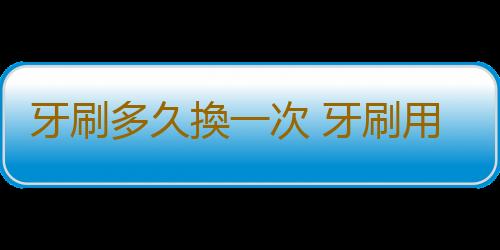 牙刷多久換一次 牙刷用太久不換危害健康