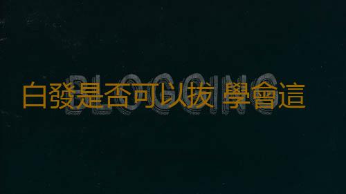 白發是否可以拔 學會這些有效緩解白發生長