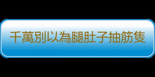 千萬別以為腿肚子抽筋隻是缺鈣 解除痙攣急救方推薦