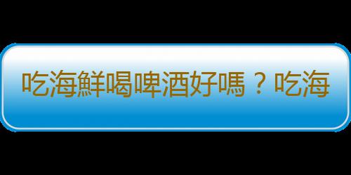 吃海鮮喝啤酒好嗎？吃海鮮有哪些禁忌