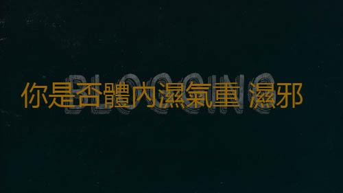 你是否體內濕氣重 濕邪分為濕熱和寒濕不要小視哦