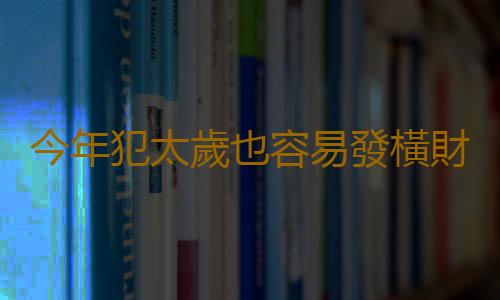 今年犯太歲也容易發橫財的生肖