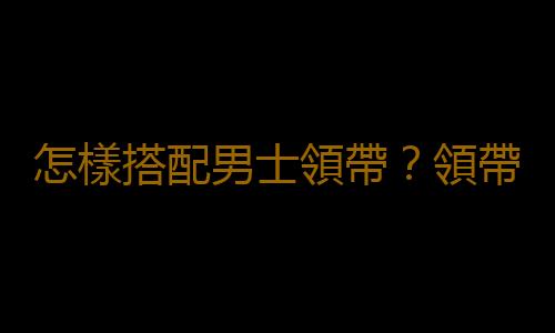 怎樣搭配男士領帶？領帶搭配技巧，領帶與西裝顏色搭配