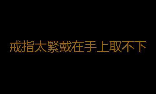 戒指太緊戴在手上取不下來 戒指久取不下的懶人妙招