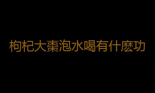 枸杞大棗泡水喝有什麽功效