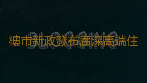 樓市新政發布廣深高端住宅回暖 購房者躍躍欲試