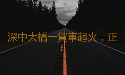 深中大橋一貨車起火，正有序恢複交通