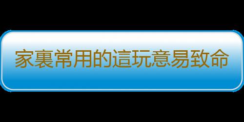 家裏常用的這玩意易致命