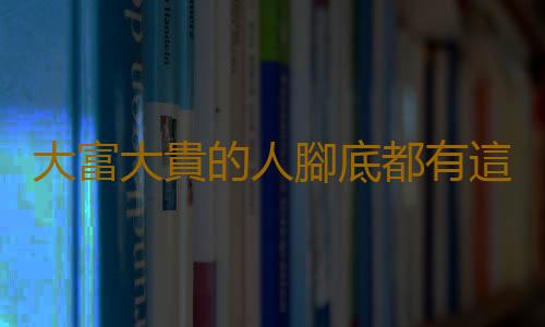 大富大貴的人腳底都有這標誌 腳有這特征的人壽命比常人短