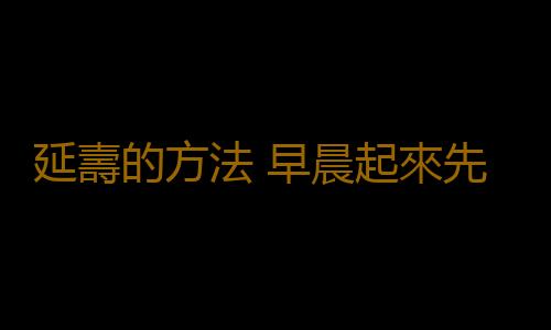 延壽的方法 早晨起來先做這一事延壽數十年