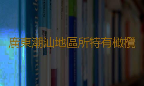 廣東潮汕地區所特有橄欖菜的營養價值與功效