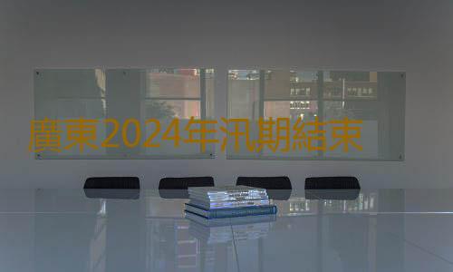 廣東2024年汛期結束