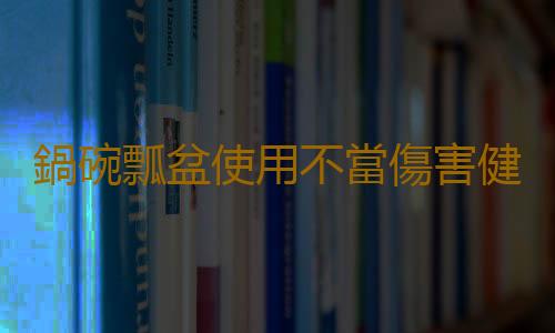 鍋碗瓢盆使用不當傷害健康