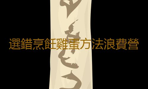 選錯烹飪雞蛋方法浪費營養 6道雞蛋家常做法多吃增強免疫力