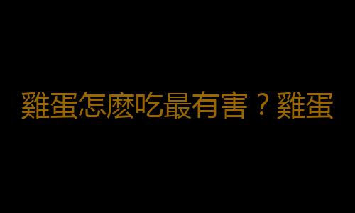 雞蛋怎麽吃最有害？雞蛋食用不當補品變毒品