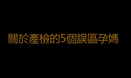 關於產檢的5個誤區孕媽們要當心哦