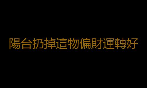 陽台扔掉這物偏財運轉好能發大財