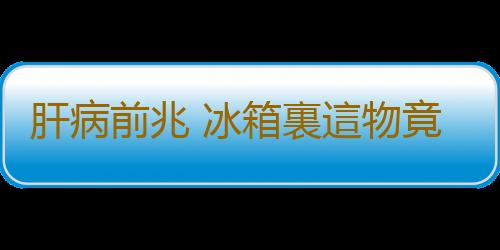 肝病前兆 冰箱裏這物竟是致肝病的罪魁禍首