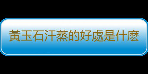 黃玉石汗蒸的好處是什麽？