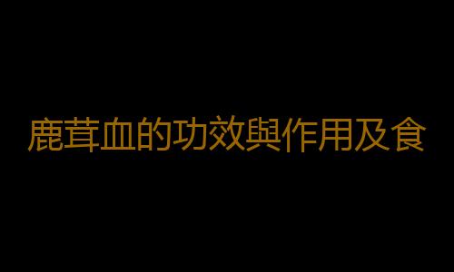 鹿茸血的功效與作用及食用方法都有哪些