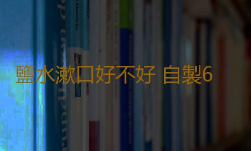 鹽水漱口好不好 自製6款漱口水清潔口腔